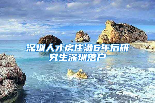 深圳人才房住满6年后研究生深圳落户