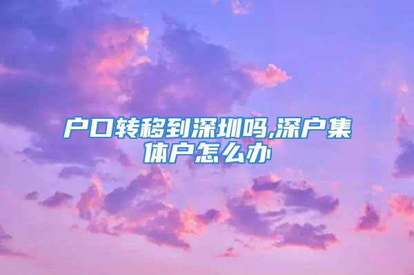 户口转移到深圳吗,深户集体户怎么办