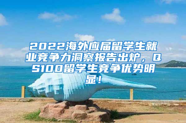 2022海外应届留学生就业竞争力洞察报告出炉，QS100留学生竞争优势明显！