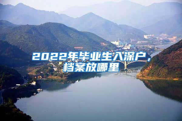 2022年毕业生入深户，档案放哪里