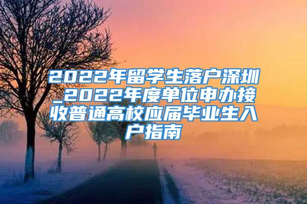 2022年留学生落户深圳_2022年度单位申办接收普通高校应届毕业生入户指南