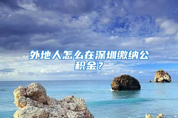 外地人怎么在深圳缴纳公积金？