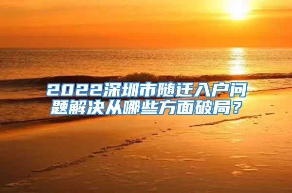 2022深圳市随迁入户问题解决从哪些方面破局？