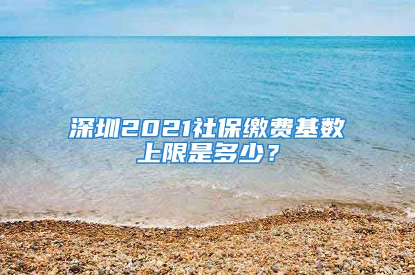 深圳2021社保缴费基数上限是多少？