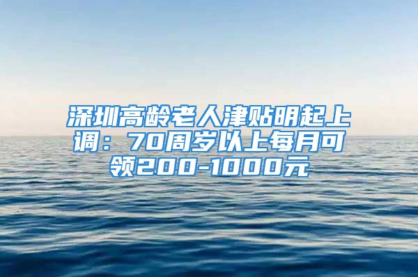 深圳高龄老人津贴明起上调：70周岁以上每月可领200-1000元