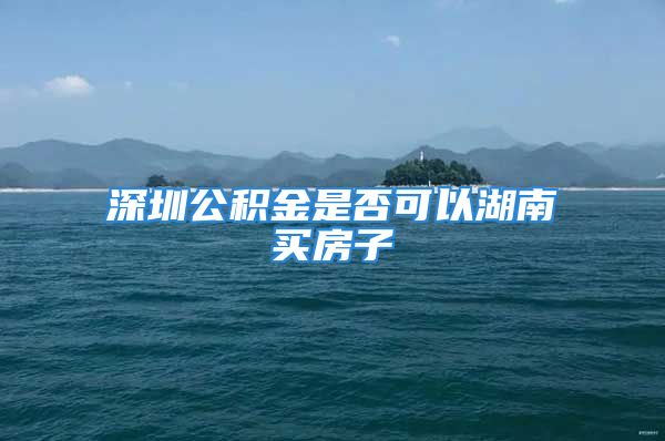 深圳公积金是否可以湖南买房子