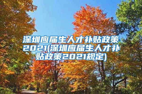 深圳应届生人才补贴政策2021(深圳应届生人才补贴政策2021规定)