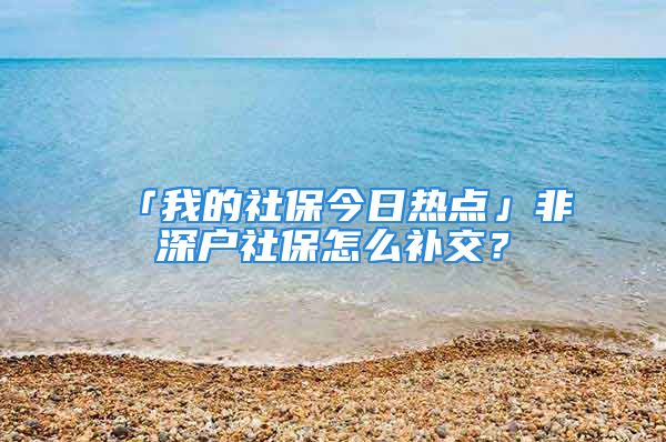 「我的社保今日热点」非深户社保怎么补交？