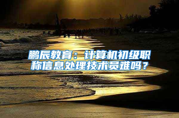 鹏辰教育：计算机初级职称信息处理技术员难吗？