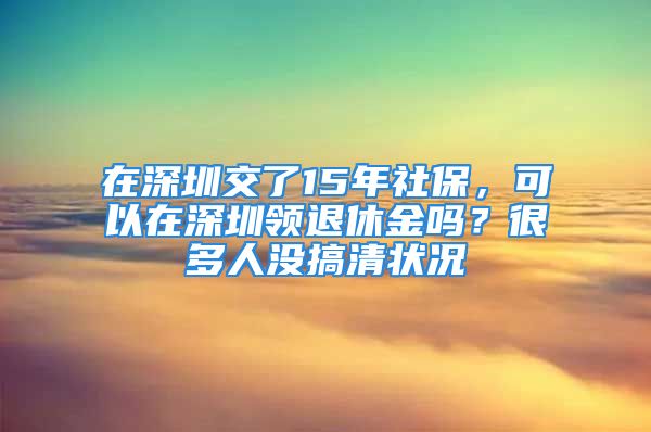 在深圳交了15年社保，可以在深圳领退休金吗？很多人没搞清状况