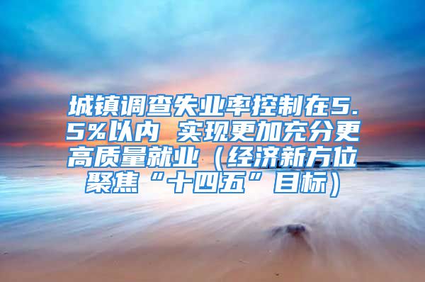 城镇调查失业率控制在5.5%以内 实现更加充分更高质量就业（经济新方位聚焦“十四五”目标）