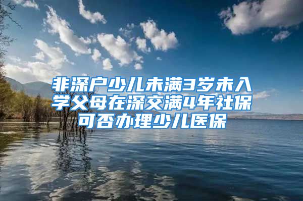 非深户少儿未满3岁未入学父母在深交满4年社保可否办理少儿医保