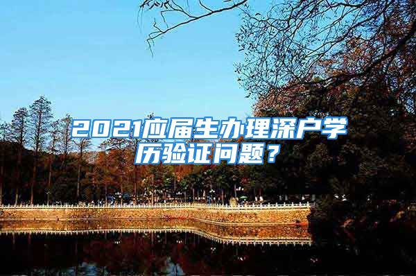 2021应届生办理深户学历验证问题？