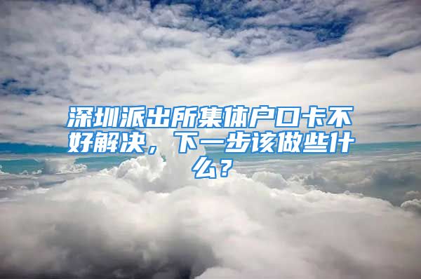 深圳派出所集体户口卡不好解决，下一步该做些什么？