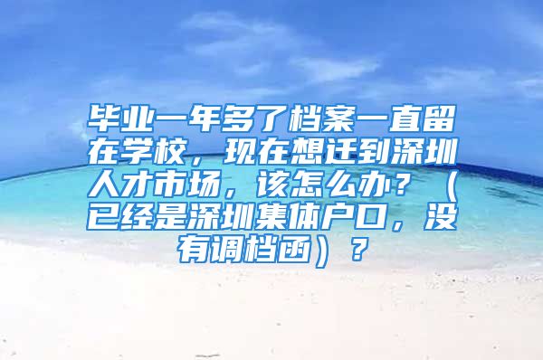 毕业一年多了档案一直留在学校，现在想迁到深圳人才市场，该怎么办？（已经是深圳集体户口，没有调档函）？