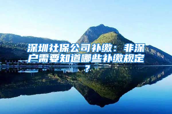 深圳社保公司补缴：非深户需要知道哪些补缴规定？