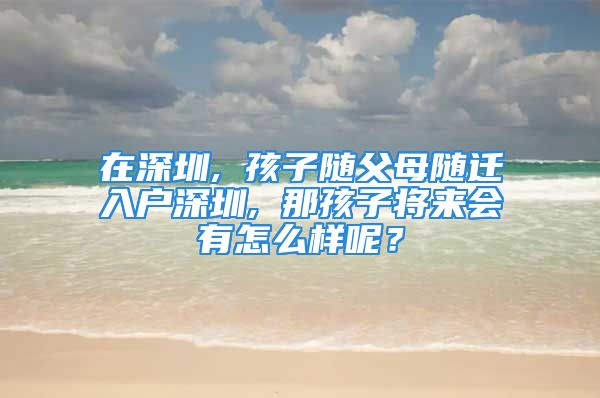 在深圳, 孩子随父母随迁入户深圳, 那孩子将来会有怎么样呢？