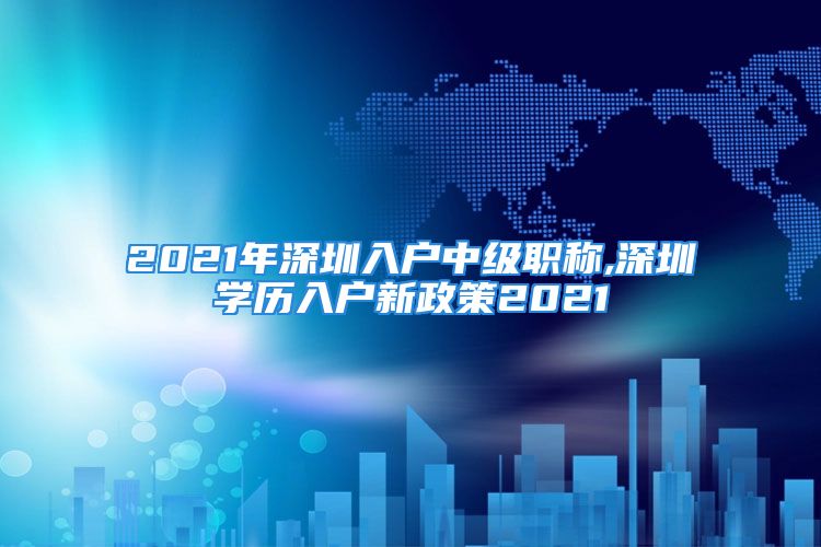 2021年深圳入户中级职称,深圳学历入户新政策2021