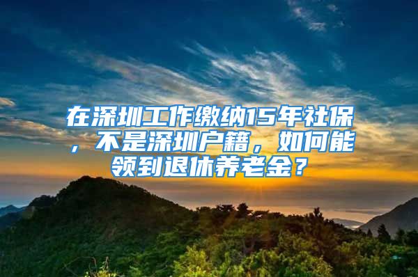 在深圳工作缴纳15年社保，不是深圳户籍，如何能领到退休养老金？