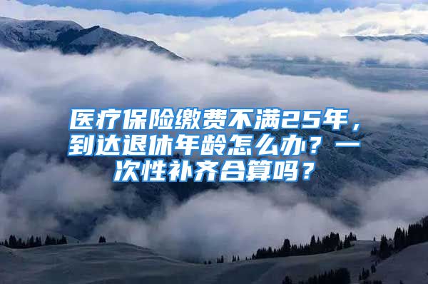 医疗保险缴费不满25年，到达退休年龄怎么办？一次性补齐合算吗？