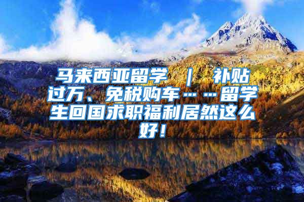 马来西亚留学 ｜ 补贴过万、免税购车……留学生回国求职福利居然这么好！