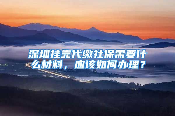 深圳挂靠代缴社保需要什么材料，应该如何办理？