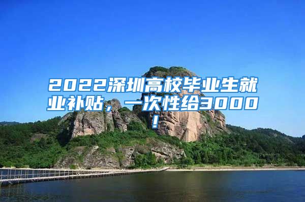 2022深圳高校毕业生就业补贴，一次性给3000！