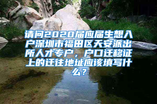 请问2020届应届生想入户深圳市福田区天安派出所人才专户，户口迁移证上的迁往地址应该填写什么？