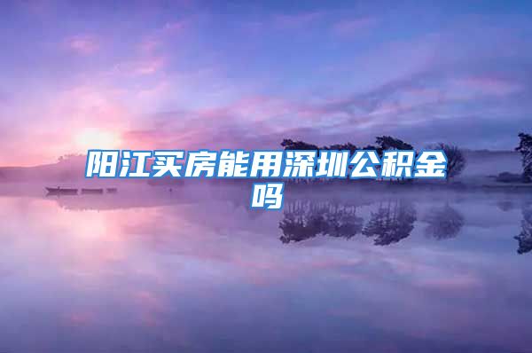 阳江买房能用深圳公积金吗