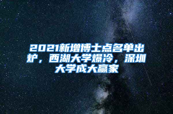 2021新增博士点名单出炉，西湖大学爆冷，深圳大学成大赢家