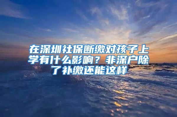 在深圳社保断缴对孩子上学有什么影响？非深户除了补缴还能这样