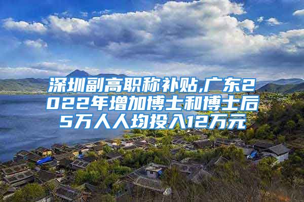 深圳副高职称补贴,广东2022年增加博士和博士后5万人人均投入12万元