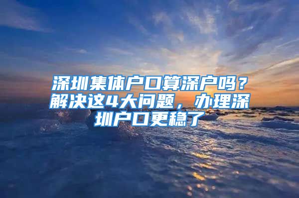 深圳集体户口算深户吗？解决这4大问题，办理深圳户口更稳了