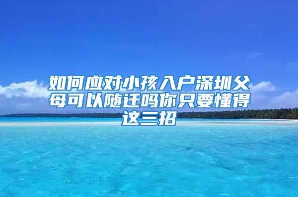 如何应对小孩入户深圳父母可以随迁吗你只要懂得这三招