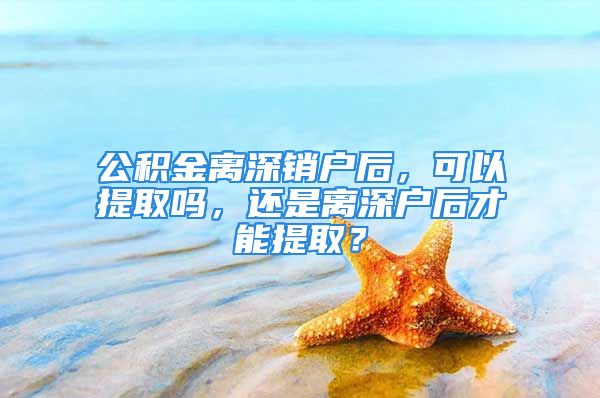 公积金离深销户后，可以提取吗，还是离深户后才能提取？