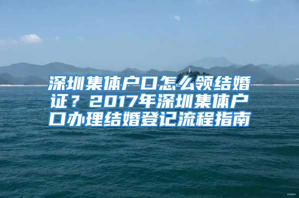 深圳集体户口怎么领结婚证？2017年深圳集体户口办理结婚登记流程指南