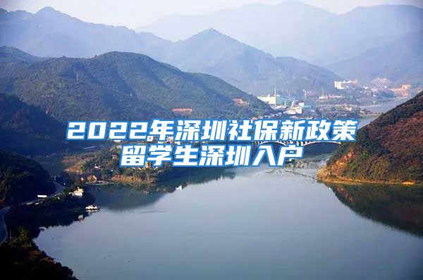 2022年深圳社保新政策留学生深圳入户