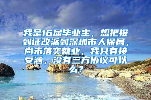 我是16届毕业生，想把报到证改派到深圳市人保局，尚未落实就业，我只有接受涵，没有三方协议可以么？