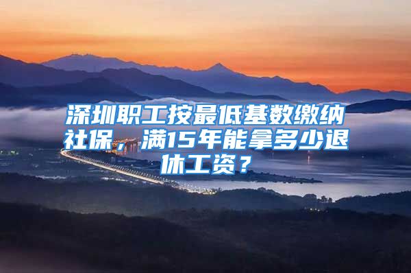 深圳职工按最低基数缴纳社保，满15年能拿多少退休工资？