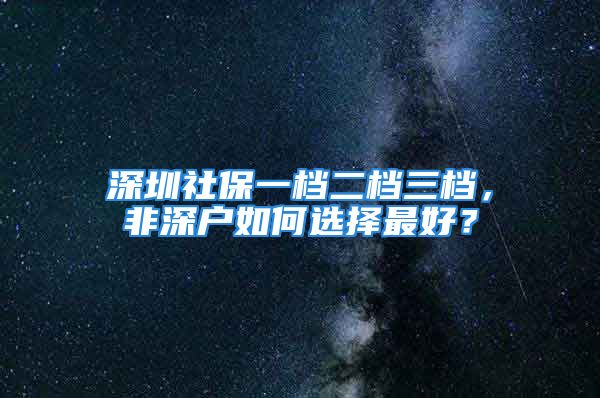 深圳社保一档二档三档，非深户如何选择最好？