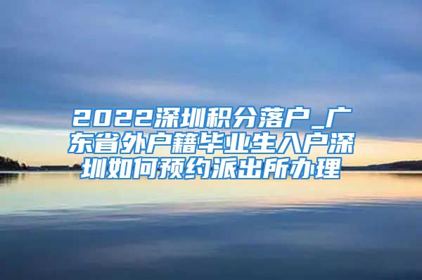 2022深圳积分落户_广东省外户籍毕业生入户深圳如何预约派出所办理