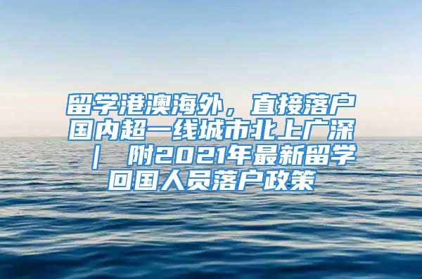 留学港澳海外，直接落户国内超一线城市北上广深 ｜ 附2021年最新留学回国人员落户政策