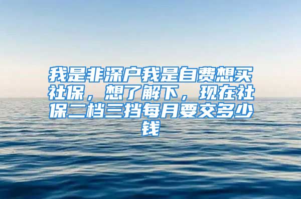 我是非深户我是自费想买社保，想了解下，现在社保二档三挡每月要交多少钱