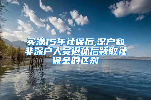 买满15年社保后,深户和非深户人员退休后领取社保金的区别