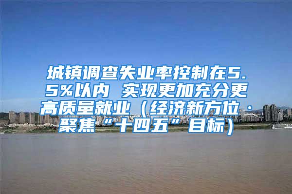 城镇调查失业率控制在5.5%以内 实现更加充分更高质量就业（经济新方位·聚焦“十四五”目标）