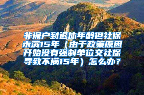 非深户到退休年龄但社保未满15年（由于政策原因开始没有强制单位交社保导致不满15年）怎么办？