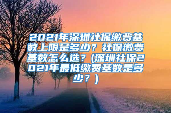 2021年深圳社保缴费基数上限是多少？社保缴费基数怎么选？(深圳社保2021年最低缴费基数是多少？)