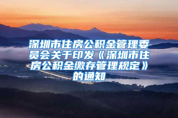 深圳市住房公积金管理委员会关于印发《深圳市住房公积金缴存管理规定》的通知