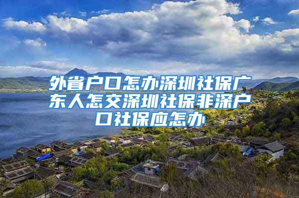 外省户口怎办深圳社保广东人怎交深圳社保非深户口社保应怎办