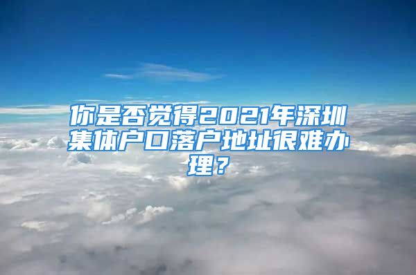 你是否觉得2021年深圳集体户口落户地址很难办理？